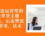 从0-1打造运营型的带货主播:主播基础、心态塑造,能力培养到直播节奏,话术进行全面讲-第一资源库