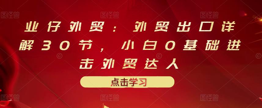 业仔外贸:外贸出口详解30节,小白0基础进击外贸达人 价值666元-第一资源库