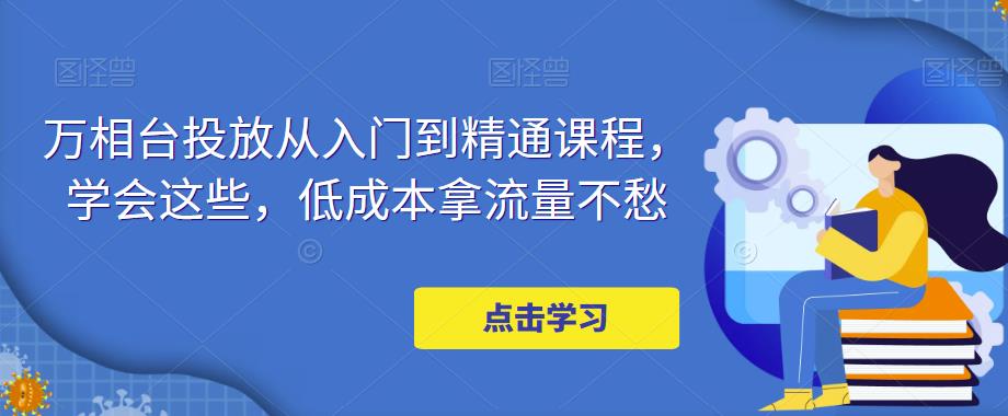万相台投放从入门到精通课程,学会这些,低成本拿流量不愁-第一资源库