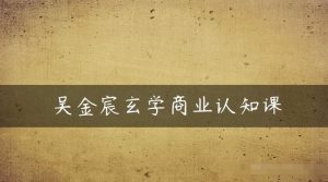 吴金宸玄学商业认知课,传统文化商业认知课-第一资源库