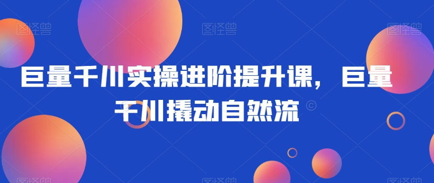 巨量千川实操进阶提升课,巨量干川撬动自然流-第一资源库