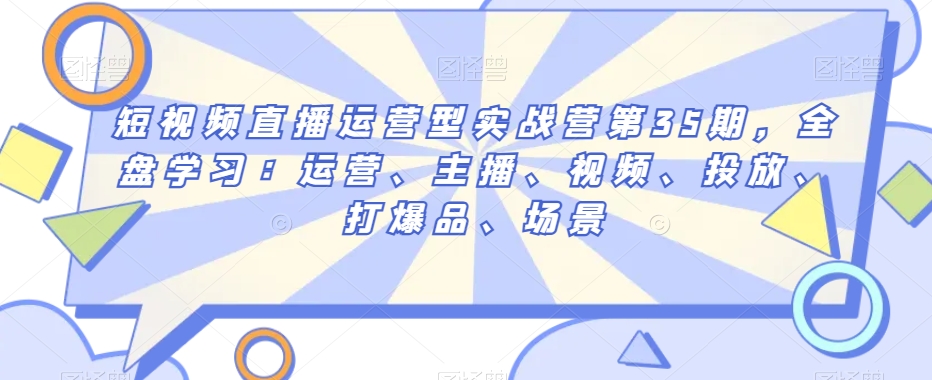 短视频直播运营型实战营第35期,全盘学习:运营、主播、视频、投放、打爆品、场景-第一资源库