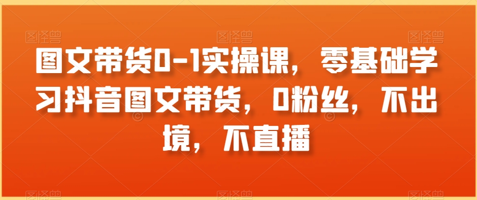 图文带货0-1实操课,零基础学习抖音图文带货,0粉丝,不出境,不直播-第一资源库