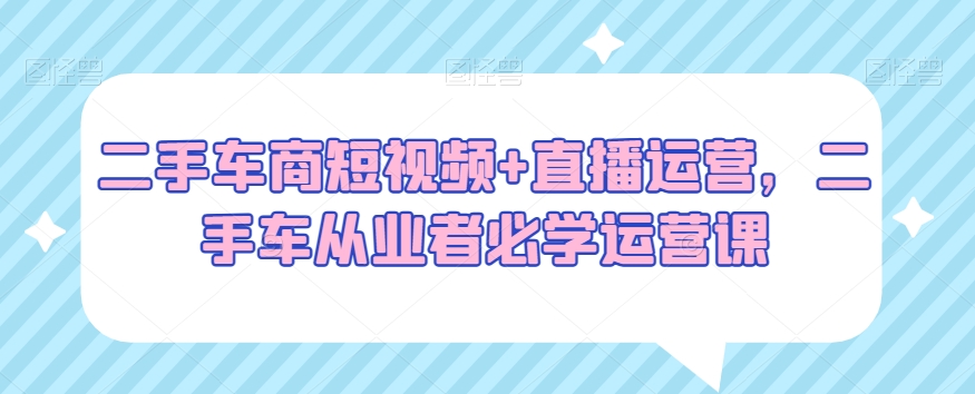 二手车商短视频+直播运营,二手车从业者必学运营课-第一资源库