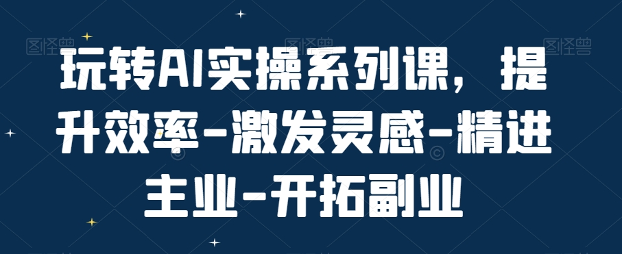 玩转AI实操系列课,提升效率-激发灵感-精进主业-开拓副业-第一资源库