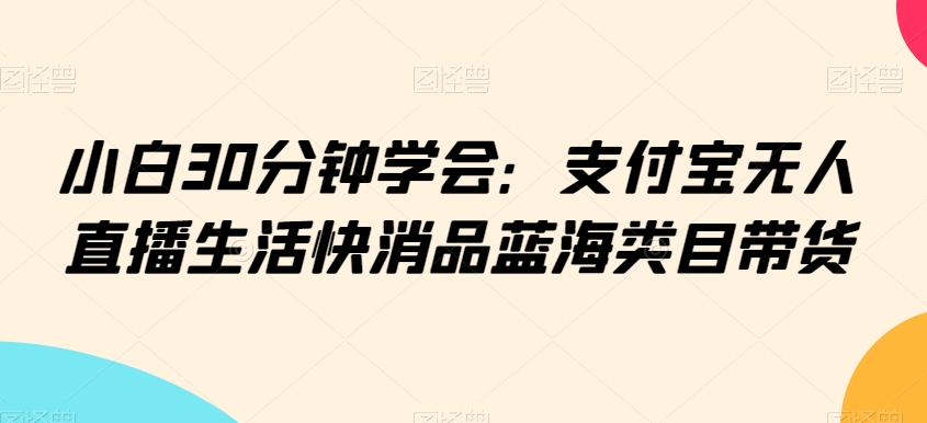 小白30分钟学会:支付宝无人直播生活快消品蓝海类目带货【揭秘】-第一资源库