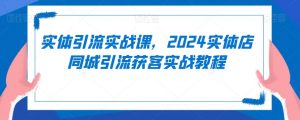 实体引流实战课,2024实体店同城引流获客实战教程-第一资源库