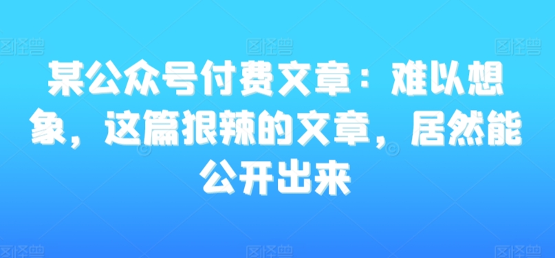 某公众号付费文章:难以想象,这篇狠辣的文章,居然能公开出来-第一资源库