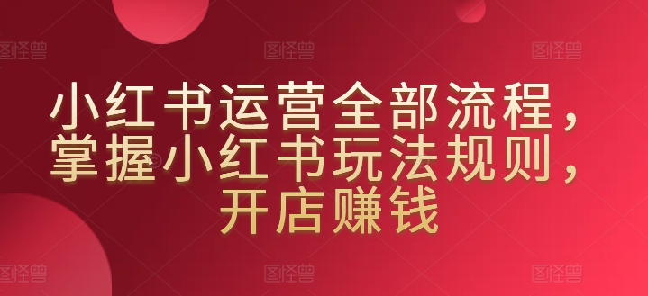 小红书运营全部流程,掌握小红书玩法规则,开店赚钱-第一资源库