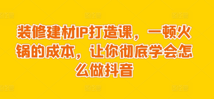 装修建材IP打造课,一顿火锅的成本,让你彻底学会怎么做抖音-第一资源库