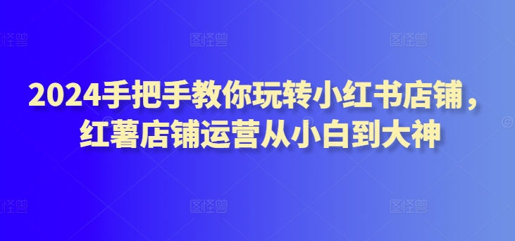 2024手把手教你玩转小红书店铺,红薯店铺运营从小白到大神-第一资源库