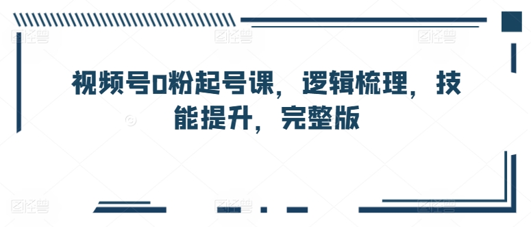 视频号0粉起号课,逻辑梳理,技能提升,完整版-第一资源库