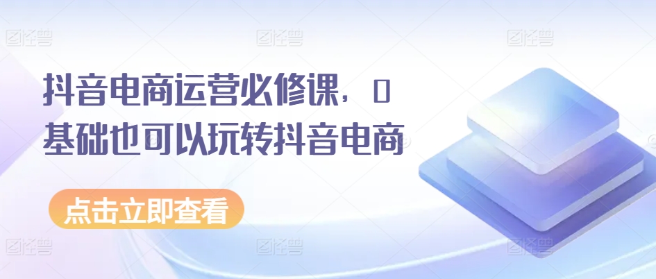 抖音电商运营必修课,0基础也可以玩转抖音电商-第一资源库