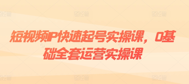 短视频IP快速起号实操课,0基础全套运营实操课,爆款内容设计+粉丝运营+内容变现-第一资源库