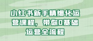 小红书新手精细化运营课程,带你0基础运营全流程-第一资源库