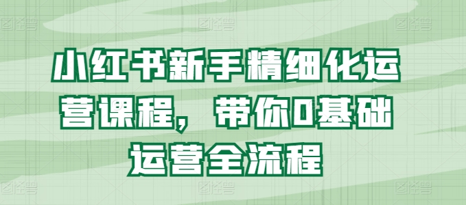 小红书新手精细化运营课程,带你0基础运营全流程-第一资源库