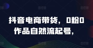 抖音电商带货,0粉0作品自然流起号,热销20多万人的抖音课程的经验分享-第一资源库