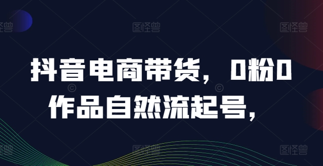 抖音电商带货,0粉0作品自然流起号,热销20多万人的抖音课程的经验分享-第一资源库
