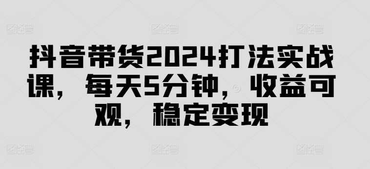 抖音带货2024打法实战课,每天5分钟,收益可观,稳定变现【揭秘】-第一资源库