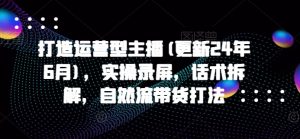 打造运营型主播(更新24年9月),实操录屏,话术拆解,自然流带货打法-第一资源库