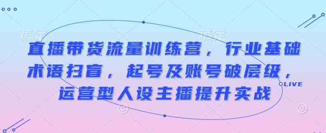 直播带货流量训练营,行业基础术语扫盲,起号及账号破层级,运营型人设主播提升实战-第一资源库