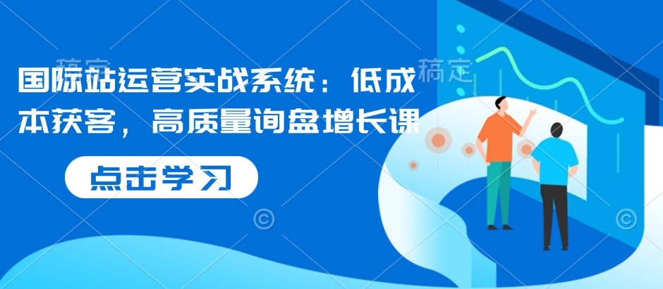 国际站运营实战系统:低成本获客,高质量询盘增长课-第一资源库