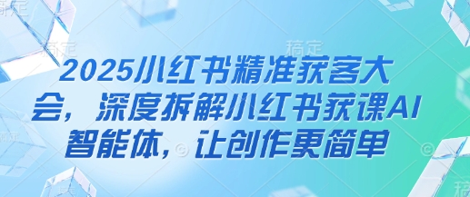 2025小红书精准获客大会,深度拆解小红书获课AI智能体,让创作更简单-第一资源库