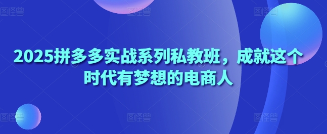 2025拼多多实战系列私教班,成就这个时代有梦想的电商人-第一资源库