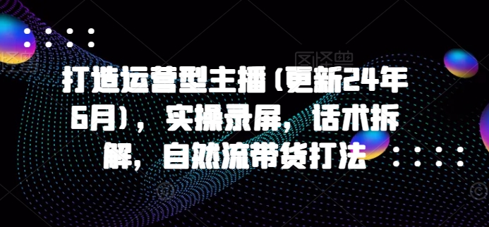 打造运营型主播(更新25年5月),实操录屏,话术拆解,自然流带货打法-第一资源库