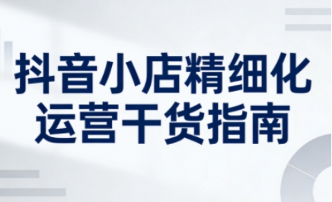 抖音小店精细化运营干货指南新版,助力商家系统提升店铺运营能力(更新)-第一资源库